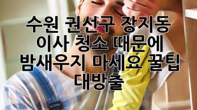 ✨ 수원 권선구 장지동 이사, 청소 때문에 밤새우지 마세요! 꿀팁 대방출 🍯